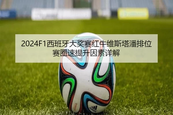 2024F1西班牙大奖赛红牛维斯塔潘排位赛圈速提升因素详解